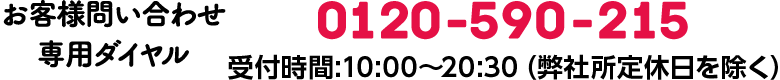 お客様お問い合わせ専用ダイヤル 0120-590-215 受付時間 / 10:00〜20:30